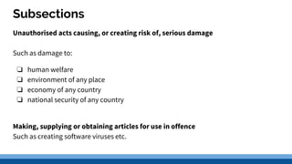 Subsections
Unauthorised acts causing, or creating risk of, serious damage
Such as damage to:
❏ human welfare
❏ environment of any place
❏ economy of any country
❏ national security of any country
Making, supplying or obtaining articles for use in offence
Such as creating software viruses etc.
 