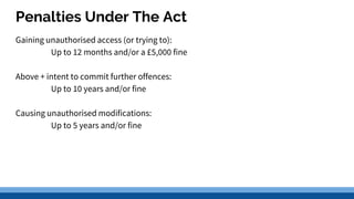Penalties Under The Act
Gaining unauthorised access (or trying to):
Up to 12 months and/or a £5,000 fine
Above + intent to commit further offences:
Up to 10 years and/or fine
Causing unauthorised modifications:
Up to 5 years and/or fine
 