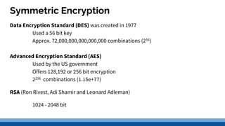 Symmetric Encryption
Data Encryption Standard (DES) was created in 1977
Used a 56 bit key
Approx. 72,000,000,000,000,000 combinations (256)
Advanced Encryption Standard (AES)
Used by the US government
Offers 128,192 or 256 bit encryption
2256 combinations (1.15e+77)
RSA (Ron Rivest, Adi Shamir and Leonard Adleman)
1024 - 2048 bit
 