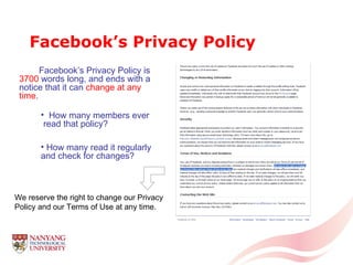 Facebook’s Privacy Policy Facebook’s Privacy Policy is  3700  words long, and ends with a notice that it can  change at any time . We reserve the right to change our Privacy Policy and our Terms of Use at any time.  How many members ever  read that policy? How many   read it regularly and check for changes?  