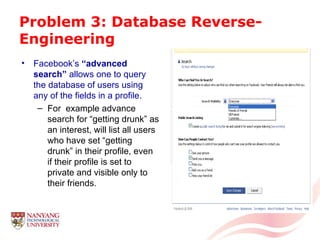 Problem 3: Database Reverse-Engineering Facebook’s  “advanced search”  allows one to query the database of users using any of the fields in a profile. For  example advance search for “getting drunk” as an interest, will list all users who have set “getting drunk” in their profile, even if their profile is set to private and visible only to their friends. 