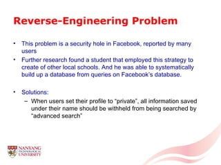 Reverse-Engineering Problem This problem is a security hole in Facebook, reported by many users Further research found a student that employed this strategy to create of other local schools. And he was able to systematically build up a database from queries on Facebook’s database. Solutions: When users set their profile to “private”, all information saved under their name should be withheld from being searched by “advanced search” 