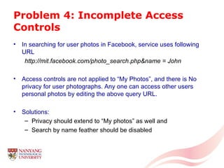 Problem 4: Incomplete Access Controls In searching for user photos in Facebook, service uses following URL http://mit.facebook.com/photo_search.php&name = John Access controls are not applied to “My Photos”, and there is No privacy for user photographs. Any one can access other users personal photos by editing the above query URL. Solutions: Privacy should extend to “My photos” as well and Search by name feather should be disabled 