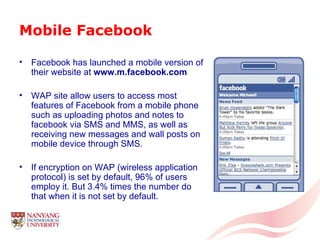 Mobile Facebook Facebook has launched a mobile version of their website at  www.m.facebook.com   WAP site allow users to access most features of Facebook from a mobile phone such as uploading photos and notes to facebook via SMS and MMS, as well as receiving new messages and wall posts on mobile device through SMS.  If encryption on WAP (wireless application protocol) is set by default, 96% of users employ it. But 3.4% times the number do that when it is not set by default. 