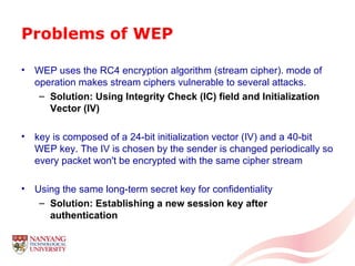 Problems of WEP WEP uses the RC4 encryption algorithm (stream cipher). mode of operation makes stream ciphers vulnerable to several attacks. Solution: Using Integrity Check (IC) field and Initialization Vector (IV)   key is composed of a 24-bit initialization vector (IV) and a 40-bit WEP key. The IV is chosen by the sender is changed periodically so every packet won't be encrypted with the same cipher stream  Using the same long-term secret key for confidentiality Solution: Establishing a new session key after authentication 