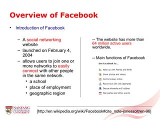 Overview of Facebook Introduction of Facebook A  social networking  website launched on February 4, 2004 allows users to join one or more networks to  easily connect  with other people in the same network.  a school place of employment geographic region [http://en.wikipedia.org/wiki/Facebook#cite_note-jonessoltren-96] -- The website has more than   64 million active users   worldwide. -- Main functions of Facebook  