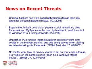 News on Recent Threats Criminal hackers now view social networking sites as their best target for personal attacks (iTnews, 4/03/2008) Bugs in the ActiveX controls on popular social networking sites Facebook and MySpace can be used by hackers to snatch control of Windows PCs. ( Computerworld, 01/31/08)  Unpatched PCs running Internet Explorer could fall victim extra copies of the browser starting, and ads being served when visiting social networking site Facebook. (ZDNet Australia, 17 /09/2007) No matter what level of privacy you have set on your email address, it is visible on the contacts page (seen on a Windows Mobile device). (ZDNet UK, 12/01/2008) 