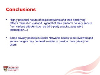 Conclusions Highly personal nature of social networks and their amplifying effects make it crucial and urgent that their platform be very secure from various attacks (such as third-party attacks, pass word interception…) Some privacy policies in Social Networks needs to be reviewed and some changes may be need in order to provide more privacy for users 