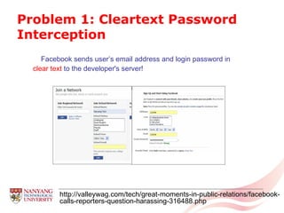 Problem 1: Cleartext Password Interception Facebook sends user’s email address and login password in clear text  to the developer's server! http://valleywag.com/tech/great-moments-in-public-relations/facebook-calls-reporters-question-harassing-316488.php 