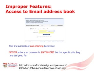 Improper Features:  Access to Email address book http://elronsviewfromtheedge.wordpress.com/ 2007/04/13/the-modern-facebook-of-security/ The first principle of  anti-phishing  behaviour:  NEVER  enter your passwords  ANYWHERE  but the specific site they are designed for 