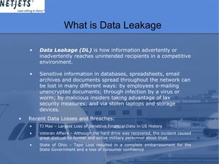 What is Data Leakage
• Data Leakage (DL) is how information advertently or
inadvertently reaches unintended recipients in a competitive
environment.
• Sensitive information in databases, spreadsheets, email
archives and documents spread throughout the network can
be lost in many different ways: by employees e-mailing
unencrypted documents; through infection by a virus or
worm; by malicious insiders taking advantage of lax
security measures; and via stolen laptops and storage
devices.
• Recent Data Losses and Breaches:
• TJ Max – Largest Loss of Sensitive Financial Data in US History
• Veteran Affairs – Although the hard drive was recovered, the incident caused
great distrust by former and active military personnel about trust
• State of Ohio – Tape Loss resulted in a complete embarrassment for the
State Government and a loss of consumer confidence
 