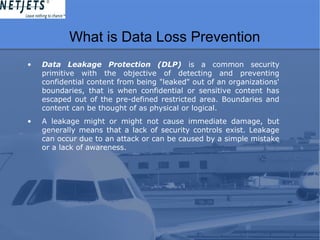 What is Data Loss Prevention
• Data Leakage Protection (DLP) is a common security
primitive with the objective of detecting and preventing
confidential content from being "leaked" out of an organizations'
boundaries, that is when confidential or sensitive content has
escaped out of the pre-defined restricted area. Boundaries and
content can be thought of as physical or logical.
• A leakage might or might not cause immediate damage, but
generally means that a lack of security controls exist. Leakage
can occur due to an attack or can be caused by a simple mistake
or a lack of awareness.
 