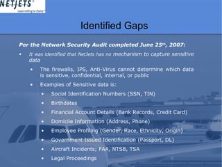 Identified Gaps
Per the Network Security Audit completed June 25th
, 2007:
• It was identified that NetJets has no mechanism to capture sensitive
data
• The firewalls, IPS, Anti-Virus cannot determine which data
is sensitive, confidential, internal, or public
• Examples of Sensitive data is:
• Social Identification Numbers (SSN, TIN)
• Birthdates
• Financial Account Details (Bank Records, Credit Card)
• Domicile Information (Address, Phone)
• Employee Profiling (Gender, Race, Ethnicity, Origin)
• Government Issued Identification (Passport, DL)
• Aircraft Incidents; FAA, NTSB, TSA
• Legal Proceedings
 