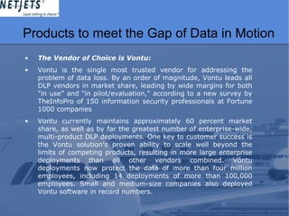 Products to meet the Gap of Data in Motion
• The Vendor of Choice is Vontu:
• Vontu is the single most trusted vendor for addressing the
problem of data loss. By an order of magnitude, Vontu leads all
DLP vendors in market share, leading by wide margins for both
"in use" and "in pilot/evaluation," according to a new survey by
TheInfoPro of 150 information security professionals at Fortune
1000 companies
• Vontu currently maintains approximately 60 percent market
share, as well as by far the greatest number of enterprise-wide,
multi-product DLP deployments. One key to customer success is
the Vontu solution's proven ability to scale well beyond the
limits of competing products, resulting in more large enterprise
deployments than all other vendors combined. Vontu
deployments now protect the data of more than four million
employees, including 14 deployments of more than 100,000
employees. Small and medium-size companies also deployed
Vontu software in record numbers.
 