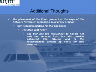 Additional Thoughts
• The placement of the Vontu product at the edge of the
Network Perimeter demands a solid proxy product
• Our Recommendation for this has been:
• The Blue Coat Proxy
• The BCP has the throughput to handle not
only the network load, but also provide
enhanced URL filtering and is the
recommended product by Vontu for this
purpose.
 