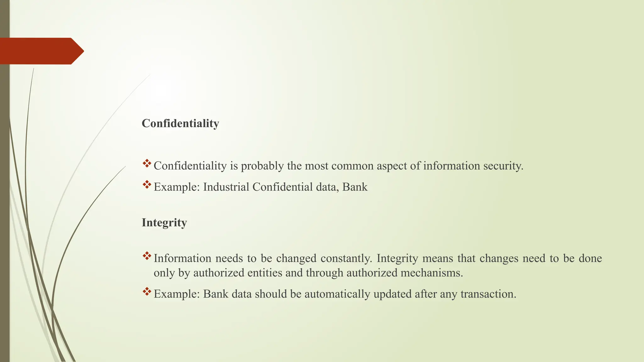 Confidentiality
Confidentiality is probably the most common aspect of information security.
Example: Industrial Confidential data, Bank
Integrity
Information needs to be changed constantly. Integrity means that changes need to be done
only by authorized entities and through authorized mechanisms.
Example: Bank data should be automatically updated after any transaction.
 