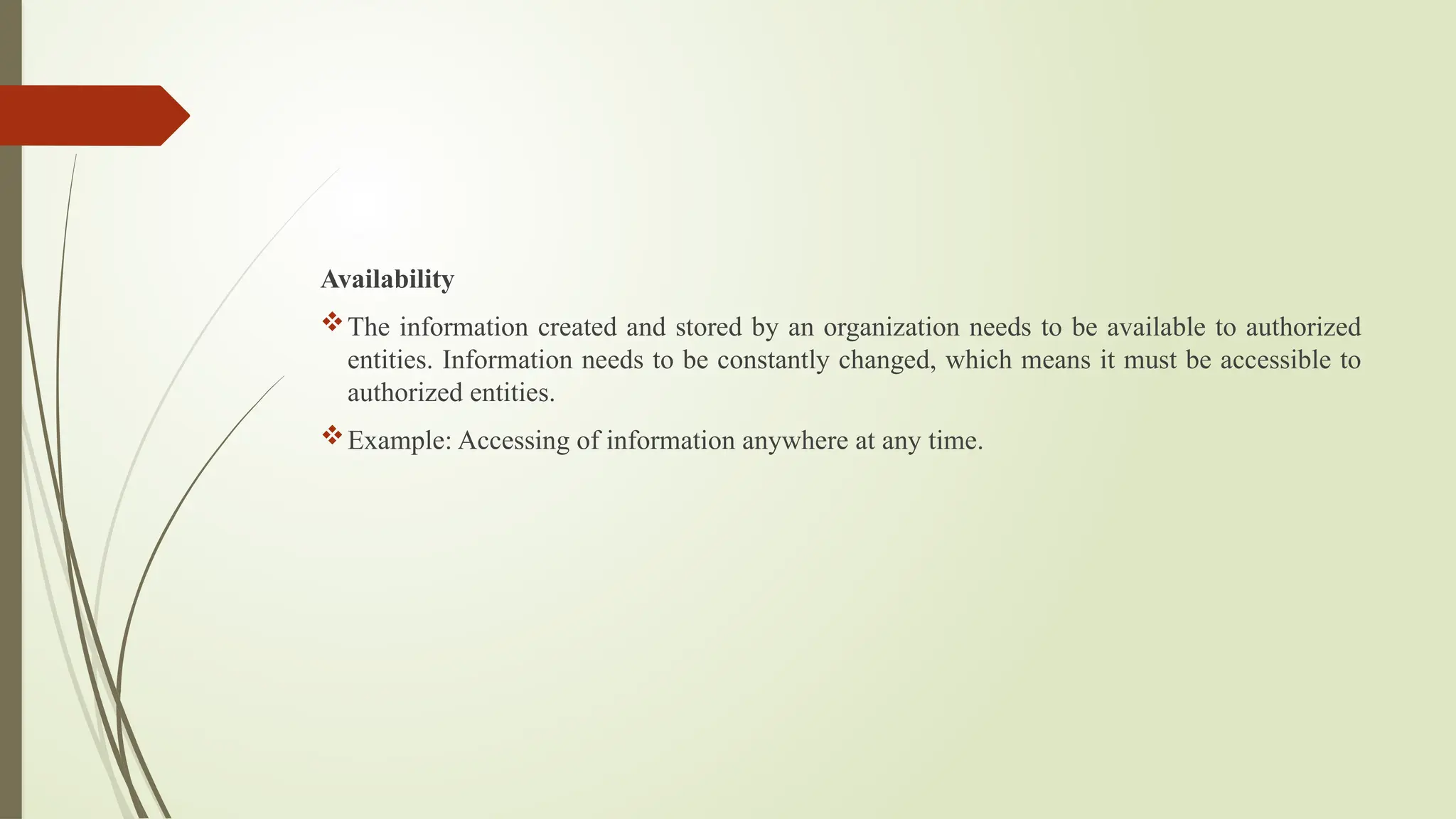 Availability
The information created and stored by an organization needs to be available to authorized
entities. Information needs to be constantly changed, which means it must be accessible to
authorized entities.
Example: Accessing of information anywhere at any time.
 
