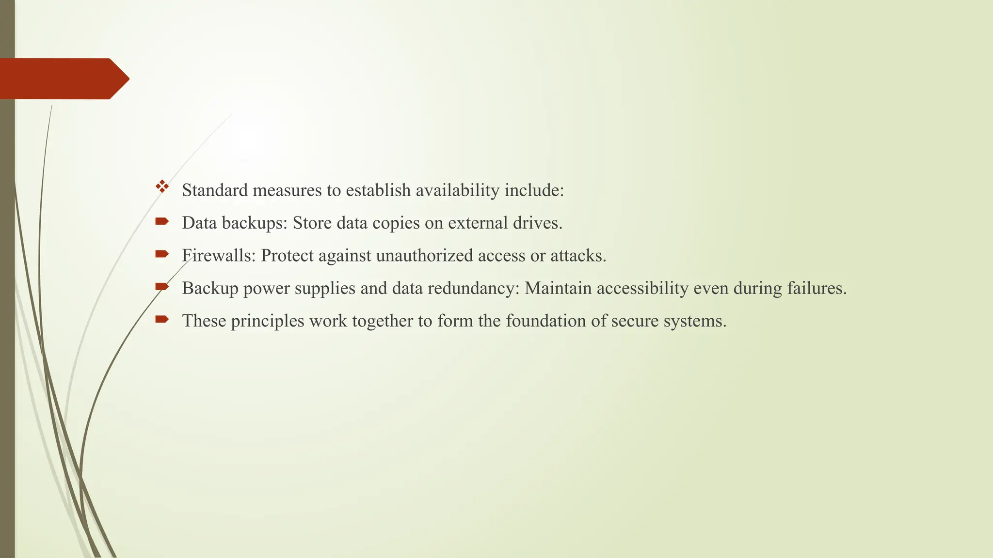  Standard measures to establish availability include:
 Data backups: Store data copies on external drives.
 Firewalls: Protect against unauthorized access or attacks.
 Backup power supplies and data redundancy: Maintain accessibility even during failures.
 These principles work together to form the foundation of secure systems.
 