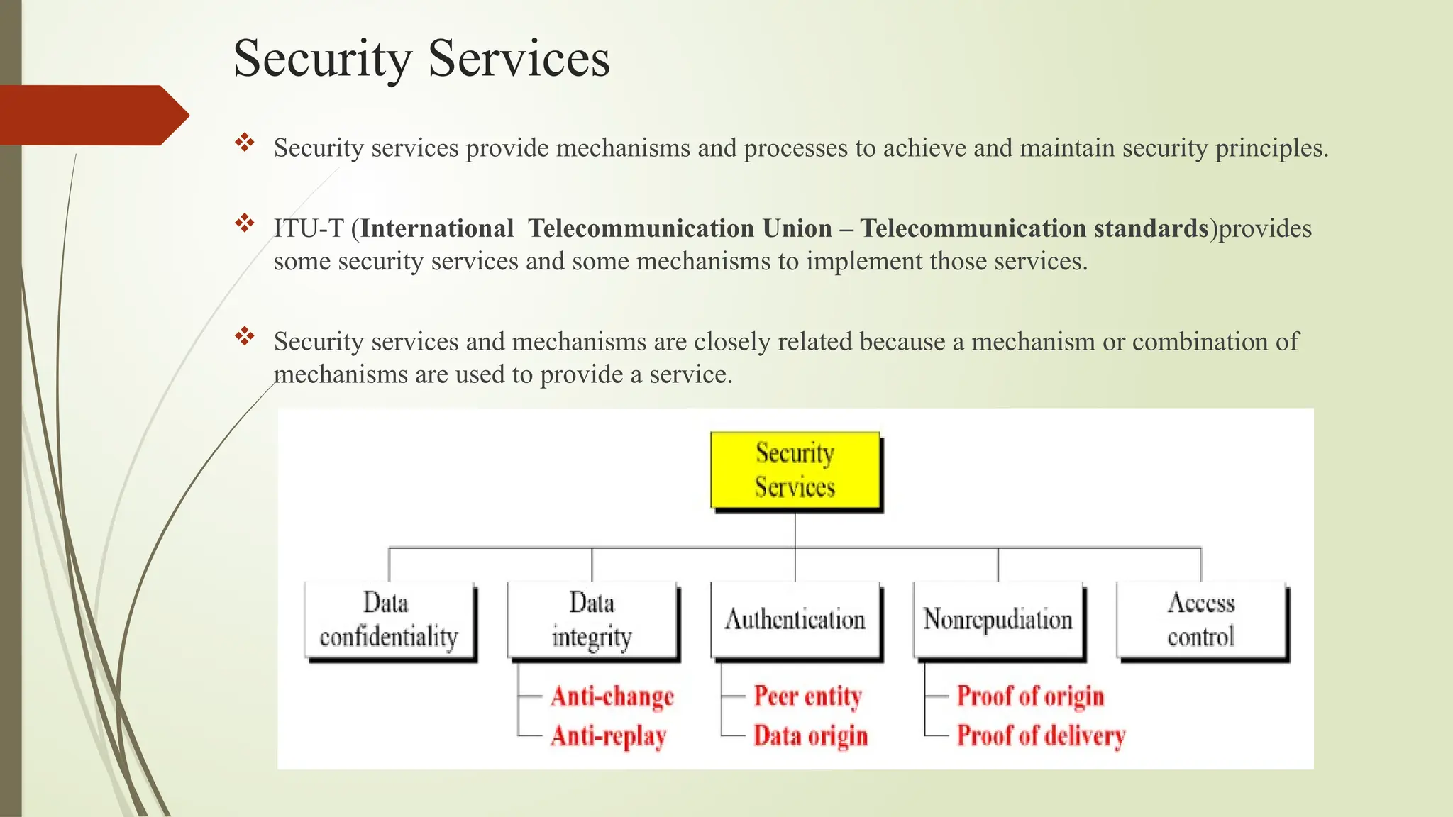 Security Services
 Security services provide mechanisms and processes to achieve and maintain security principles.
 ITU-T (International Telecommunication Union – Telecommunication standards)provides
some security services and some mechanisms to implement those services.
 Security services and mechanisms are closely related because a mechanism or combination of
mechanisms are used to provide a service.
 