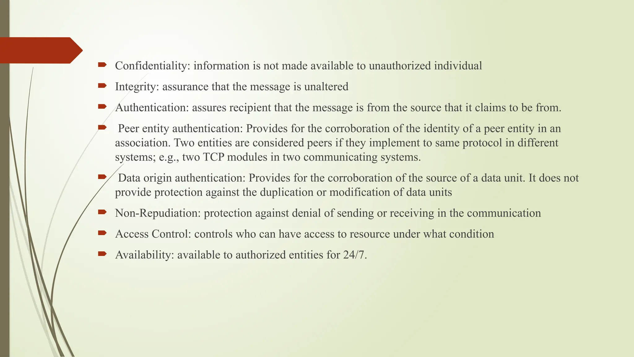  Confidentiality: information is not made available to unauthorized individual
 Integrity: assurance that the message is unaltered
 Authentication: assures recipient that the message is from the source that it claims to be from.
 Peer entity authentication: Provides for the corroboration of the identity of a peer entity in an
association. Two entities are considered peers if they implement to same protocol in different
systems; e.g., two TCP modules in two communicating systems.
 Data origin authentication: Provides for the corroboration of the source of a data unit. It does not
provide protection against the duplication or modification of data units
 Non-Repudiation: protection against denial of sending or receiving in the communication
 Access Control: controls who can have access to resource under what condition
 Availability: available to authorized entities for 24/7.
 