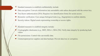  Standard measures to establish confidentiality include:
 Data encryption: Converts information into unreadable code unless decrypted with the correct key.
 Two-factor authentication (2FA): Requires two identification forms for secure access.
 Biometric verification: Uses unique biological traits (e.g., fingerprints) to confirm identity.
 Security tokens: Digital assets representing ownership or access rights.
 Standard measures to establish integrity include:
 Cryptographic checksums (e.g., MD5, SHA-1, SHA-256): Verify data integrity by producing hash
values.
 File permissions: Control who can modify data.
 Uninterrupted power supplies and data backups: Prevent data loss or corruption.
 