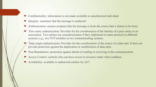  Confidentiality: information is not made available to unauthorized individual
 Integrity: assurance that the message is unaltered
 Authentication: assures recipient that the message is from the source that it claims to be from.
 Peer entity authentication: Provides for the corroboration of the identity of a peer entity in an
association. Two entities are considered peers if they implement to same protocol in different
systems; e.g., two TCP modules in two communicating systems.
 Data origin authentication: Provides for the corroboration of the source of a data unit. It does not
provide protection against the duplication or modification of data units
 Non-Repudiation: protection against denial of sending or receiving in the communication
 Access Control: controls who can have access to resource under what condition
 Availability: available to authorized entities for 24/7.
 