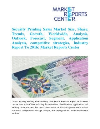 Security Printing Sales Market Size, Share,
Trends, Growth, Worldwide, Analysis,
Outlook, Forecast, Segment, Application
Analysis, competitive strategies, Industry
Report To 2016: Market Reports Center
Global Security Printing Sales Industry 2016 Market Research Report analysed the
current state in the China including the definitions, classifications, applications and
industry chain structure. The report also focuses on the development trends as well
as history, competitive landscape analysis, and key regions etc. in the international
markets.
 