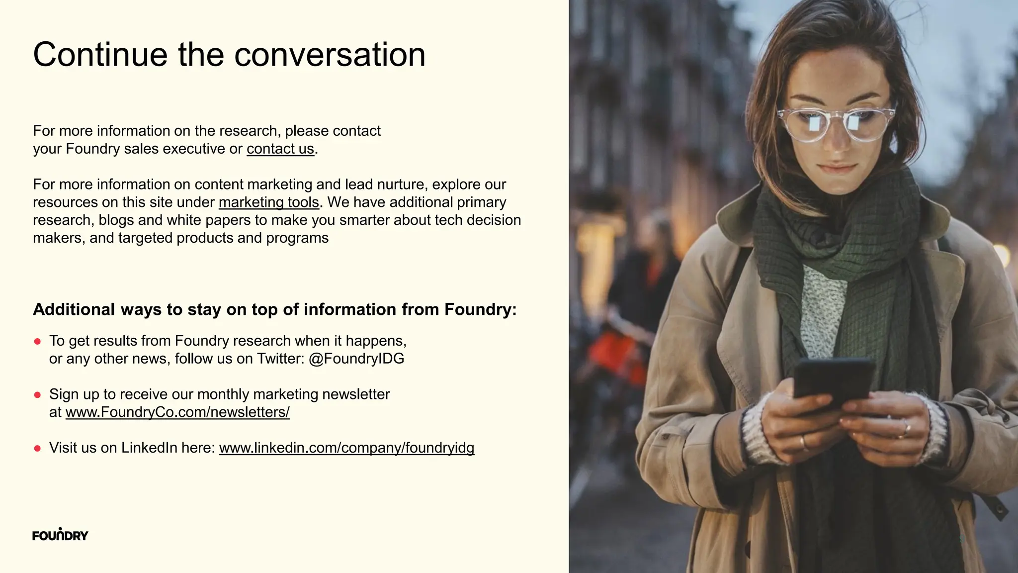 9
Continue the conversation
● To get results from Foundry research when it happens,
or any other news, follow us on Twitter: @FoundryIDG
● Sign up to receive our monthly marketing newsletter
at www.FoundryCo.com/newsletters/
● Visit us on LinkedIn here: www.linkedin.com/company/foundryidg
Additional ways to stay on top of information from Foundry:
For more information on the research, please contact
your Foundry sales executive or contact us.
For more information on content marketing and lead nurture, explore our
resources on this site under marketing tools. We have additional primary
research, blogs and white papers to make you smarter about tech decision
makers, and targeted products and programs
 