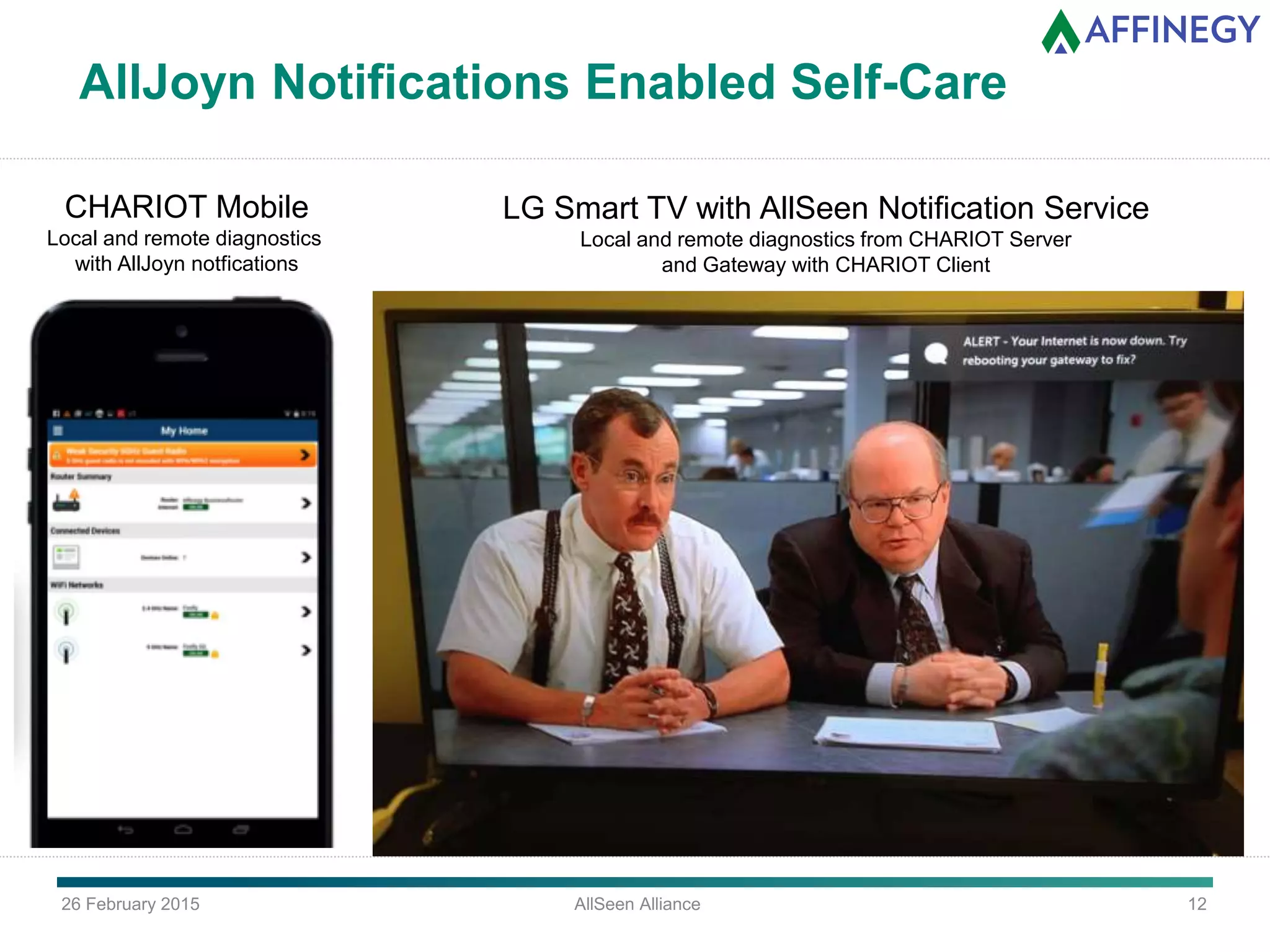 26 February 2015 AllSeen Alliance 12
AllJoyn Notifications Enabled Self-Care
CHARIOT Mobile
Local and remote diagnostics
with AllJoyn notfications
LG Smart TV with AllSeen Notification Service
Local and remote diagnostics from CHARIOT Server
and Gateway with CHARIOT Client
 
