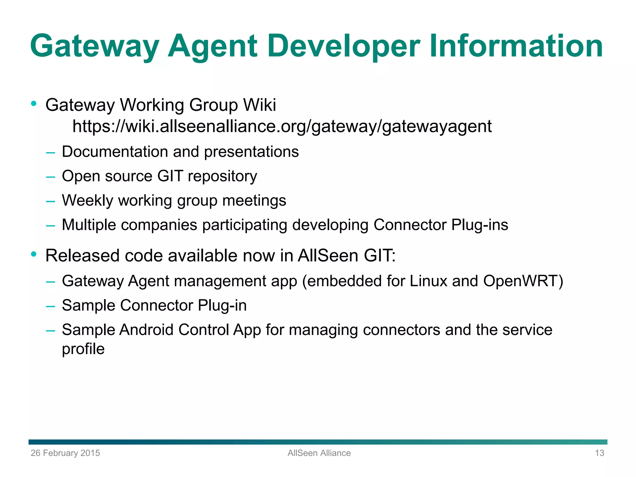 26 February 2015 AllSeen Alliance 13
Gateway Agent Developer Information
• Gateway Working Group Wiki
https://wiki.allseenalliance.org/gateway/gatewayagent
– Documentation and presentations
– Open source GIT repository
– Weekly working group meetings
– Multiple companies participating developing Connector Plug-ins
• Released code available now in AllSeen GIT:
– Gateway Agent management app (embedded for Linux and OpenWRT)
– Sample Connector Plug-in
– Sample Android Control App for managing connectors and the service
profile
 