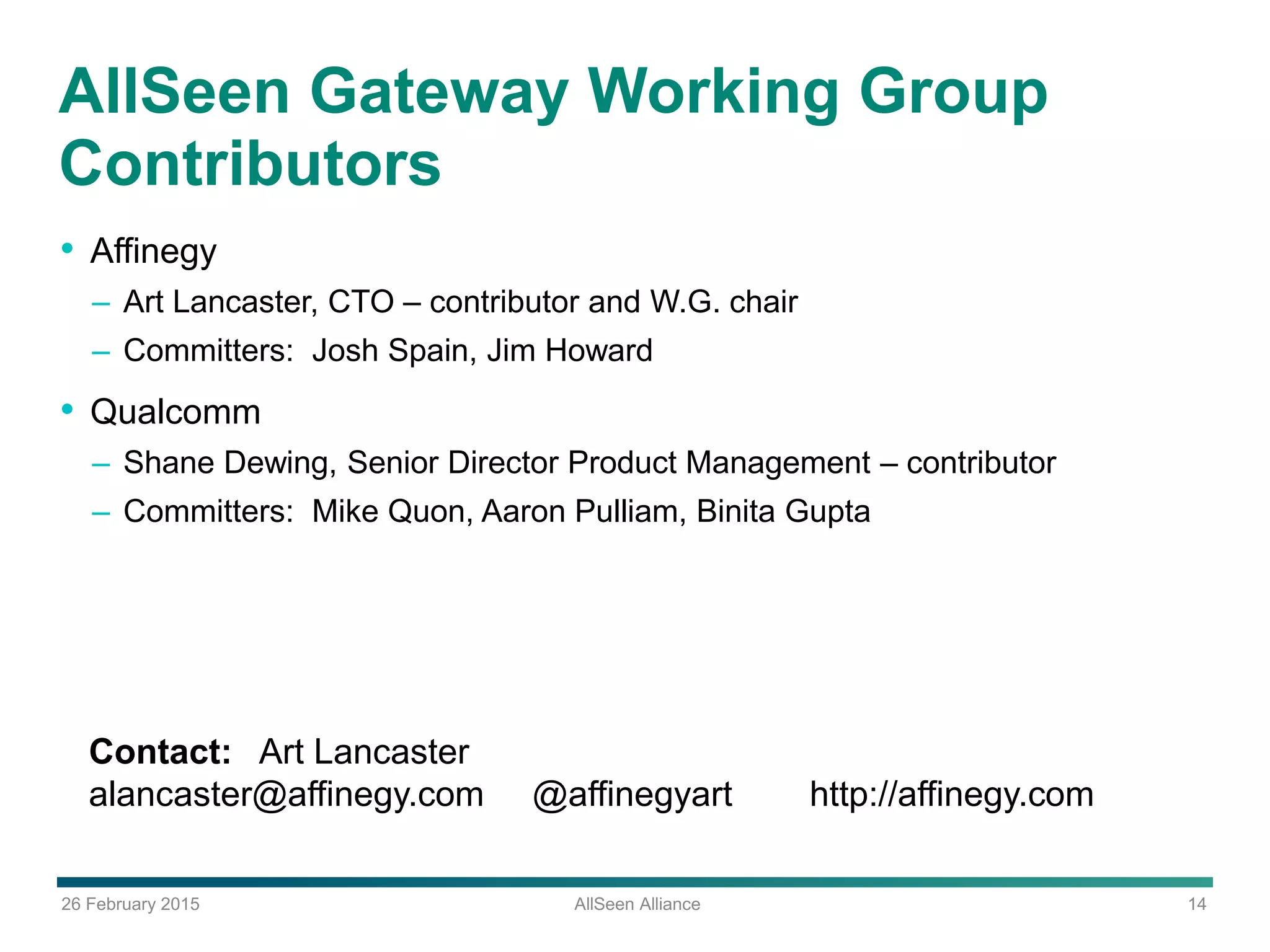 26 February 2015 AllSeen Alliance 14
AllSeen Gateway Working Group
Contributors
• Affinegy
– Art Lancaster, CTO – contributor and W.G. chair
– Committers: Josh Spain, Jim Howard
• Qualcomm
– Shane Dewing, Senior Director Product Management – contributor
– Committers: Mike Quon, Aaron Pulliam, Binita Gupta
Contact: Art Lancaster
alancaster@affinegy.com @affinegyart http://affinegy.com
 