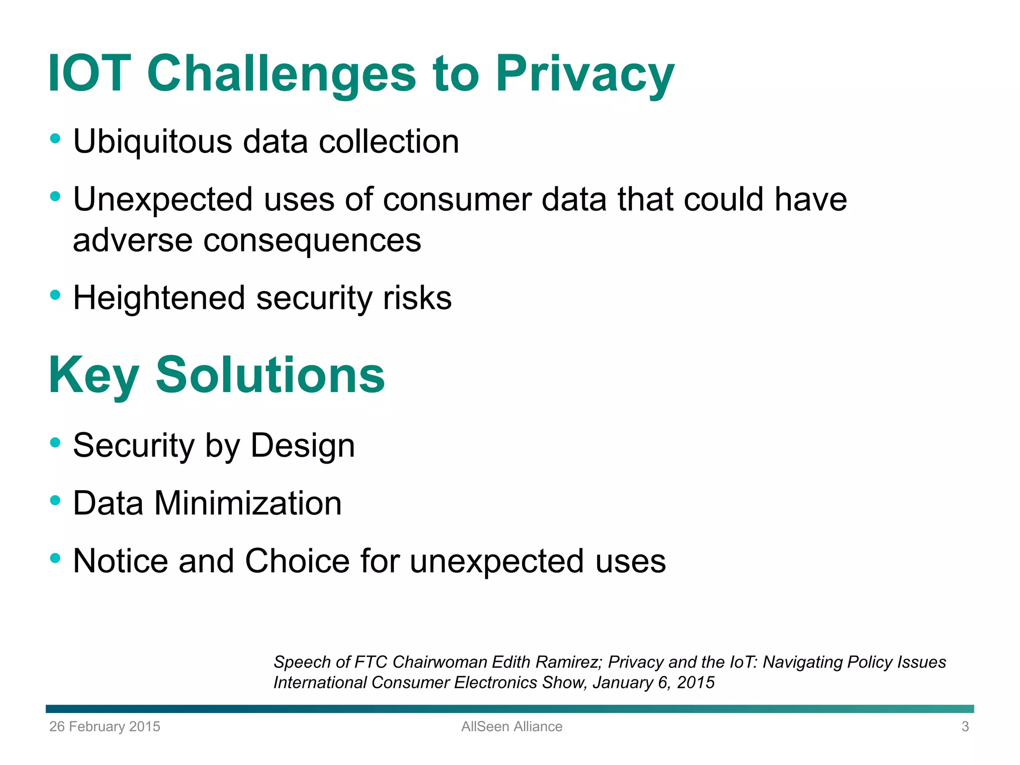 26 February 2015 AllSeen Alliance 3
IOT Challenges to Privacy
• Ubiquitous data collection
• Unexpected uses of consumer data that could have
adverse consequences
• Heightened security risks
Speech of FTC Chairwoman Edith Ramirez; Privacy and the IoT: Navigating Policy Issues
International Consumer Electronics Show, January 6, 2015
Key Solutions
• Security by Design
• Data Minimization
• Notice and Choice for unexpected uses
 