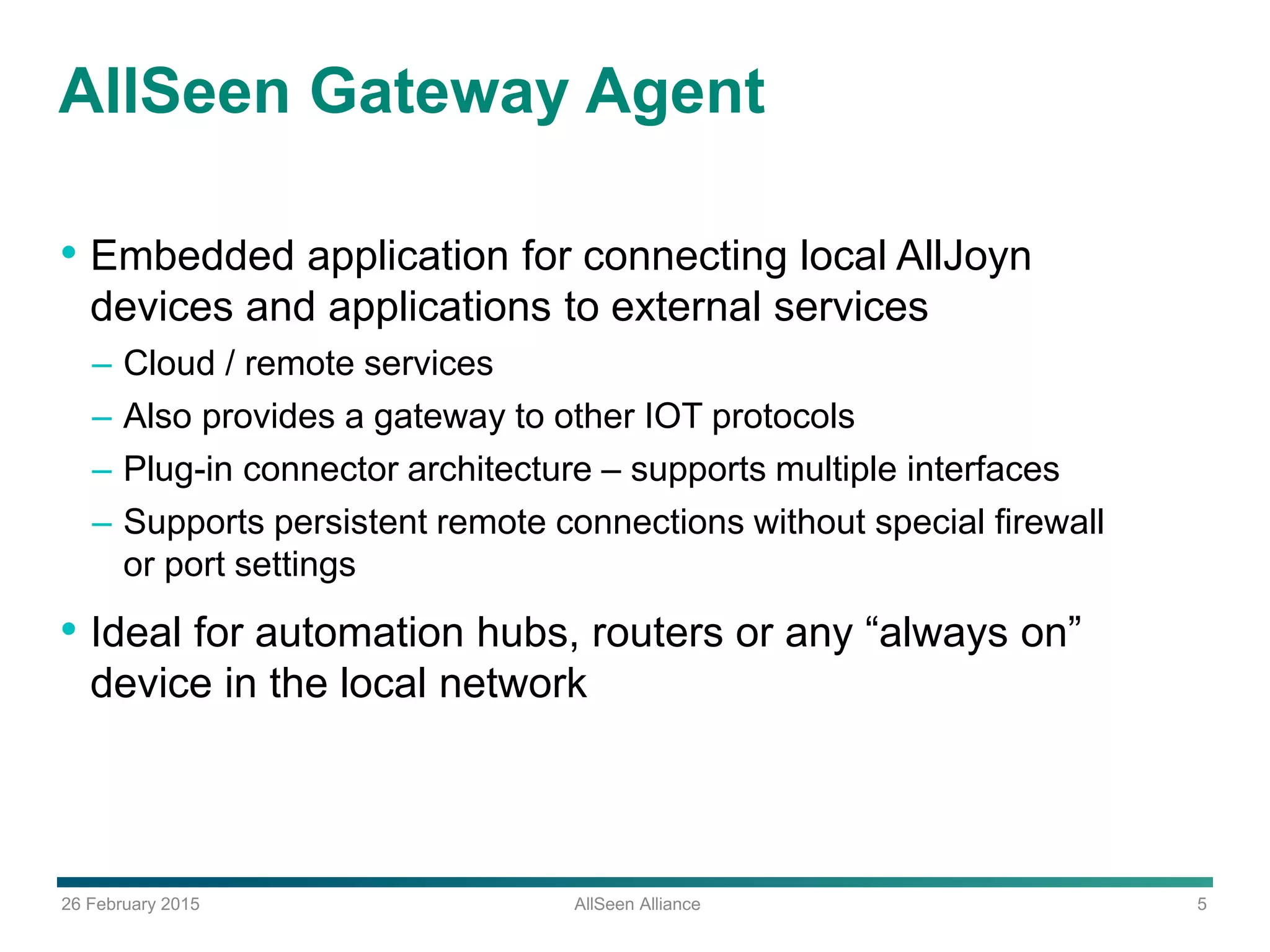 26 February 2015 AllSeen Alliance 5
AllSeen Gateway Agent
• Embedded application for connecting local AllJoyn
devices and applications to external services
– Cloud / remote services
– Also provides a gateway to other IOT protocols
– Plug-in connector architecture – supports multiple interfaces
– Supports persistent remote connections without special firewall
or port settings
• Ideal for automation hubs, routers or any “always on”
device in the local network
 