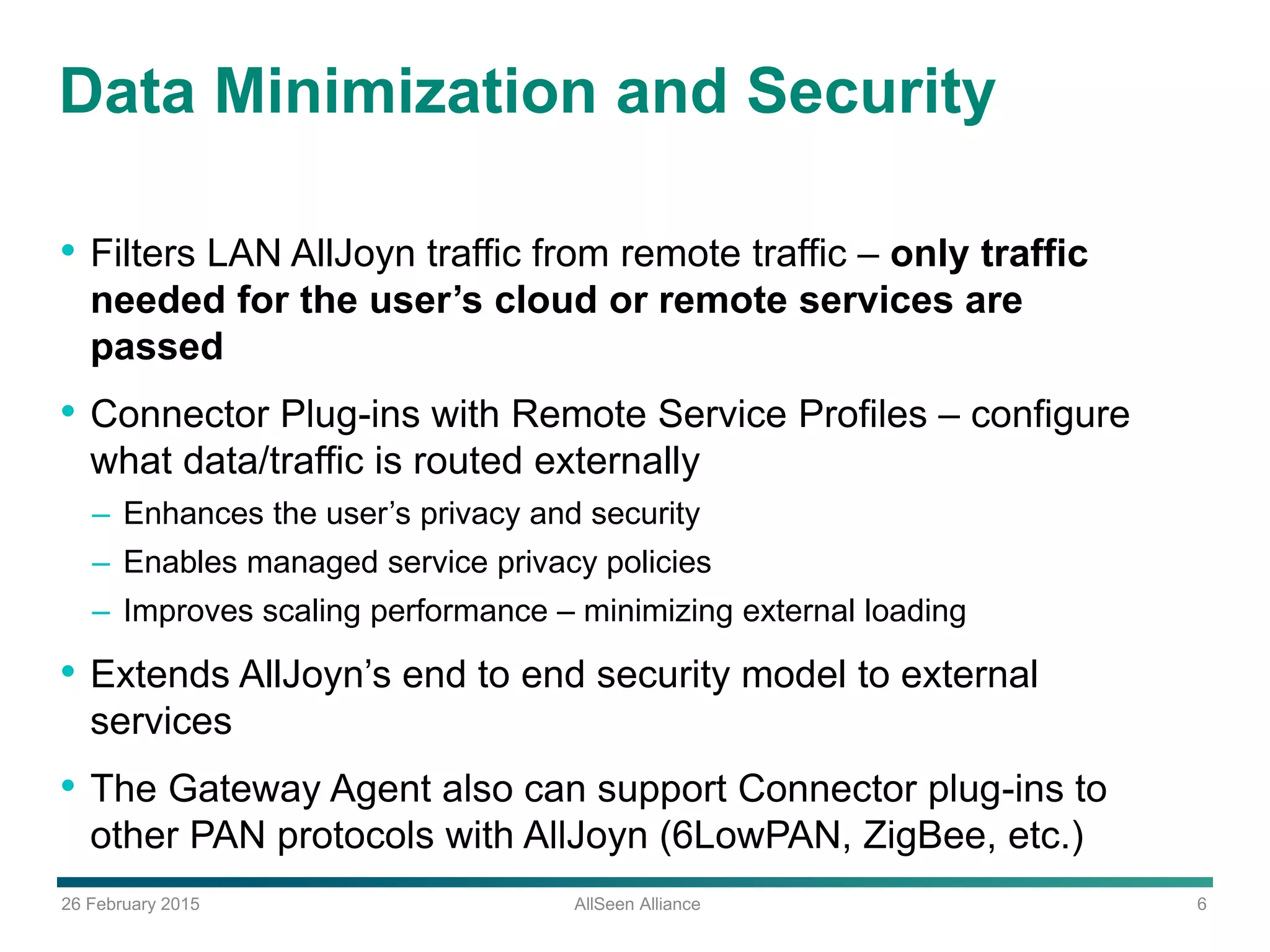 26 February 2015 AllSeen Alliance 6
Data Minimization and Security
• Filters LAN AllJoyn traffic from remote traffic – only traffic
needed for the user’s cloud or remote services are
passed
• Connector Plug-ins with Remote Service Profiles – configure
what data/traffic is routed externally
– Enhances the user’s privacy and security
– Enables managed service privacy policies
– Improves scaling performance – minimizing external loading
• Extends AllJoyn’s end to end security model to external
services
• The Gateway Agent also can support Connector plug-ins to
other PAN protocols with AllJoyn (6LowPAN, ZigBee, etc.)
 