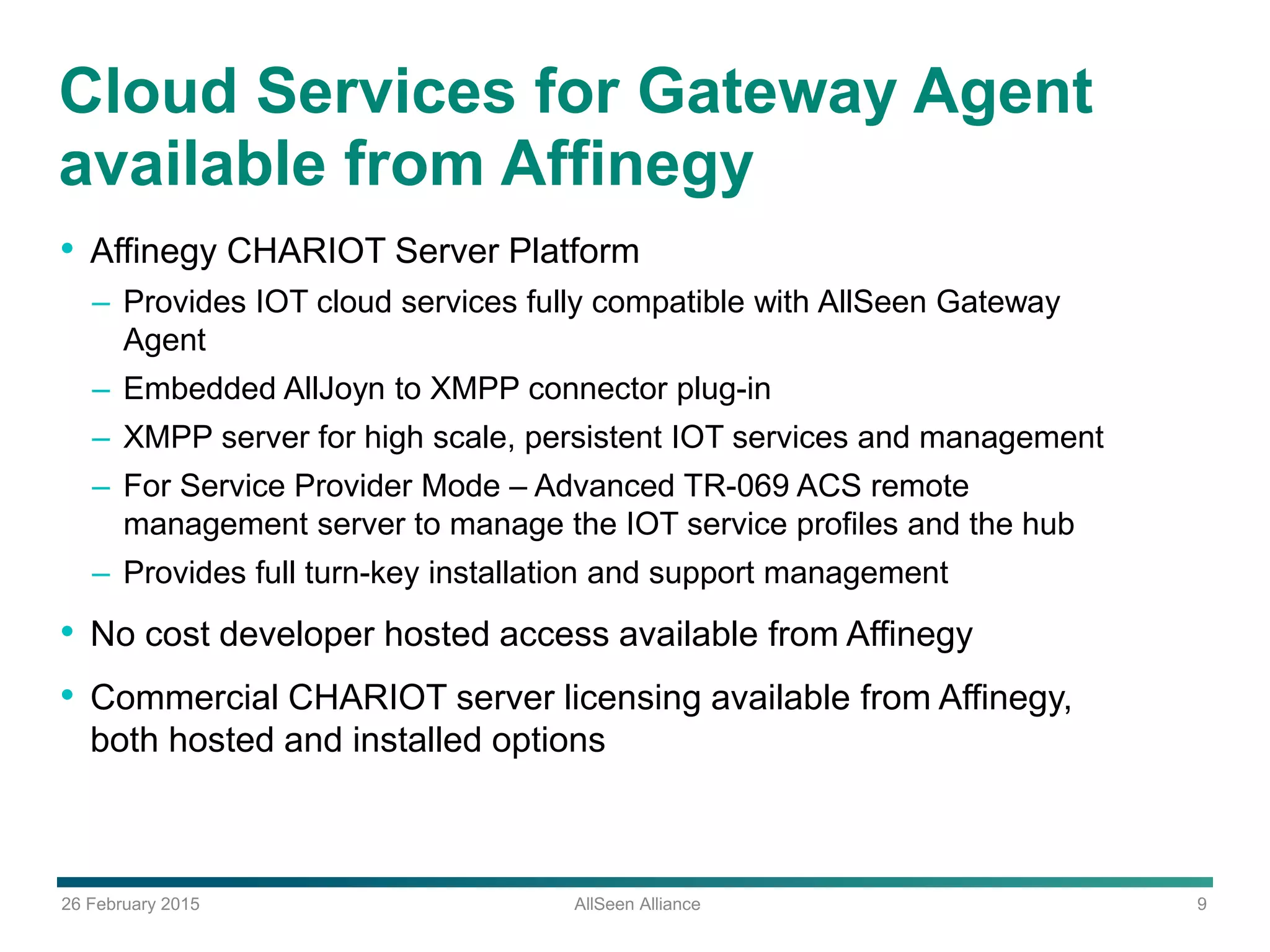 26 February 2015 AllSeen Alliance 9
Cloud Services for Gateway Agent
available from Affinegy
• Affinegy CHARIOT Server Platform
– Provides IOT cloud services fully compatible with AllSeen Gateway
Agent
– Embedded AllJoyn to XMPP connector plug-in
– XMPP server for high scale, persistent IOT services and management
– For Service Provider Mode – Advanced TR-069 ACS remote
management server to manage the IOT service profiles and the hub
– Provides full turn-key installation and support management
• No cost developer hosted access available from Affinegy
• Commercial CHARIOT server licensing available from Affinegy,
both hosted and installed options
 