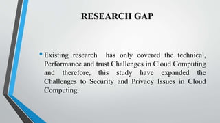 RESEARCH GAP
•Existing research has only covered the technical,
Performance and trust Challenges in Cloud Computing
and therefore, this study have expanded the
Challenges to Security and Privacy Issues in Cloud
Computing.
 