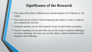 Significance of the Research
• This study will useful to different users and developers in IT Industry in Sri
Lanka.
• This study can be used by Cloud Computing developers in order to improve
or to expand their services.
• Academic peoples can use this research to base on their future researches.
• Cloud Computing services provider can use this study to identify challenges
in cloud computing, also users can use this study to educate themselves how
to protect that challenges.
 