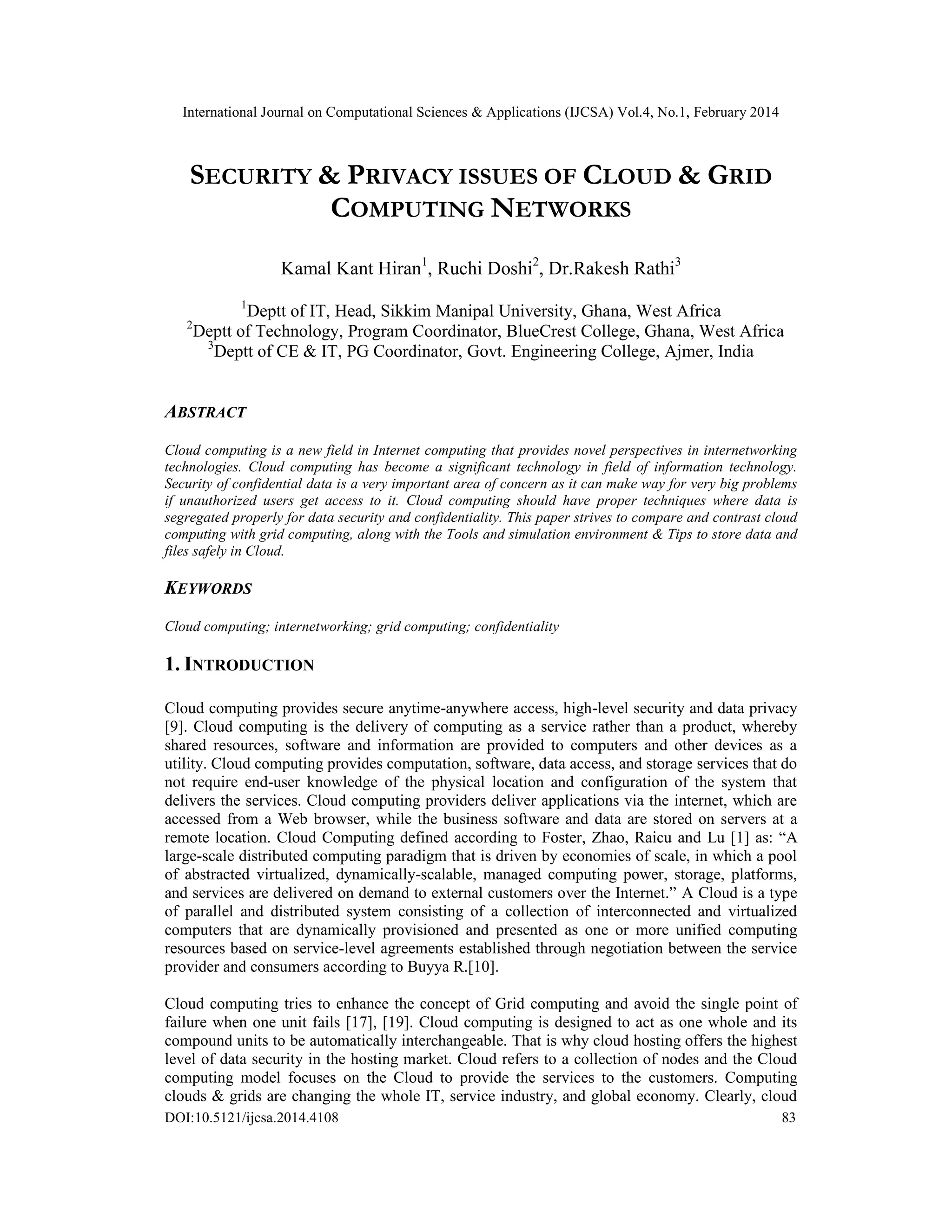 International Journal on Computational Sciences & Applications (IJCSA) Vol.4, No.1, February 2014 DOI:10.5121/ijcsa.2014.4108 83 SECURITY & PRIVACY ISSUES OF CLOUD & GRID COMPUTING NETWORKS Kamal Kant Hiran1 , Ruchi Doshi2 , Dr.Rakesh Rathi3 1 Deptt of IT, Head, Sikkim Manipal University, Ghana, West Africa 2 Deptt of Technology, Program Coordinator, BlueCrest College, Ghana, West Africa 3 Deptt of CE & IT, PG Coordinator, Govt. Engineering College, Ajmer, India ABSTRACT Cloud computing is a new field in Internet computing that provides novel perspectives in internetworking technologies. Cloud computing has become a significant technology in field of information technology. Security of confidential data is a very important area of concern as it can make way for very big problems if unauthorized users get access to it. Cloud computing should have proper techniques where data is segregated properly for data security and confidentiality. This paper strives to compare and contrast cloud computing with grid computing, along with the Tools and simulation environment & Tips to store data and files safely in Cloud. KEYWORDS Cloud computing; internetworking; grid computing; confidentiality 1. INTRODUCTION Cloud computing provides secure anytime-anywhere access, high-level security and data privacy [9]. Cloud computing is the delivery of computing as a service rather than a product, whereby shared resources, software and information are provided to computers and other devices as a utility. Cloud computing provides computation, software, data access, and storage services that do not require end-user knowledge of the physical location and configuration of the system that delivers the services. Cloud computing providers deliver applications via the internet, which are accessed from a Web browser, while the business software and data are stored on servers at a remote location. Cloud Computing defined according to Foster, Zhao, Raicu and Lu [1] as: “A large-scale distributed computing paradigm that is driven by economies of scale, in which a pool of abstracted virtualized, dynamically-scalable, managed computing power, storage, platforms, and services are delivered on demand to external customers over the Internet.” A Cloud is a type of parallel and distributed system consisting of a collection of interconnected and virtualized computers that are dynamically provisioned and presented as one or more unified computing resources based on service-level agreements established through negotiation between the service provider and consumers according to Buyya R.[10]. Cloud computing tries to enhance the concept of Grid computing and avoid the single point of failure when one unit fails [17], [19]. Cloud computing is designed to act as one whole and its compound units to be automatically interchangeable. That is why cloud hosting offers the highest level of data security in the hosting market. Cloud refers to a collection of nodes and the Cloud computing model focuses on the Cloud to provide the services to the customers. Computing clouds & grids are changing the whole IT, service industry, and global economy. Clearly, cloud 