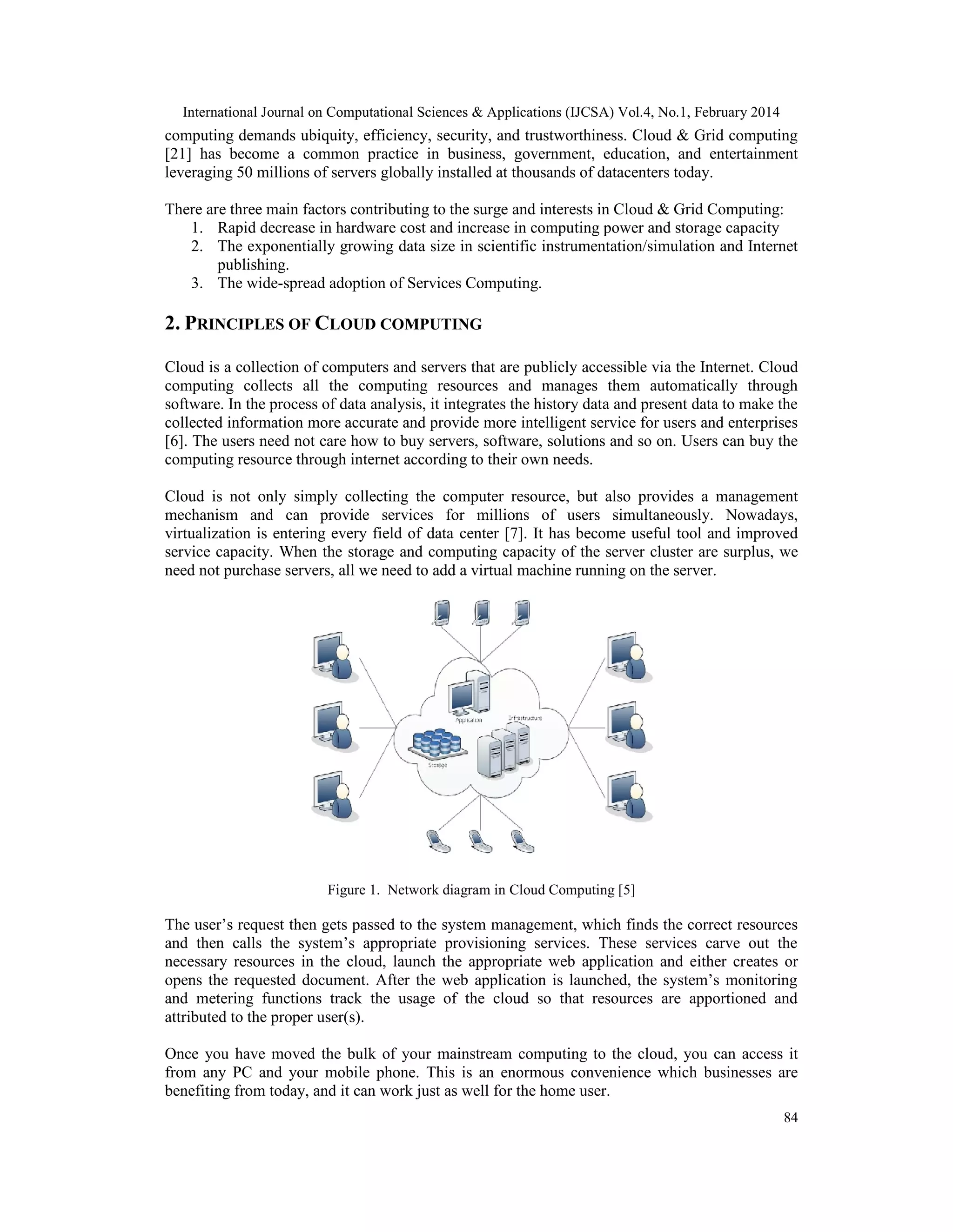 International Journal on Computational Sciences & Applications (IJCSA) Vol.4, No.1, February 2014 84 computing demands ubiquity, efficiency, security, and trustworthiness. Cloud & Grid computing [21] has become a common practice in business, government, education, and entertainment leveraging 50 millions of servers globally installed at thousands of datacenters today. There are three main factors contributing to the surge and interests in Cloud & Grid Computing: 1. Rapid decrease in hardware cost and increase in computing power and storage capacity 2. The exponentially growing data size in scientific instrumentation/simulation and Internet publishing. 3. The wide-spread adoption of Services Computing. 2. PRINCIPLES OF CLOUD COMPUTING Cloud is a collection of computers and servers that are publicly accessible via the Internet. Cloud computing collects all the computing resources and manages them automatically through software. In the process of data analysis, it integrates the history data and present data to make the collected information more accurate and provide more intelligent service for users and enterprises [6]. The users need not care how to buy servers, software, solutions and so on. Users can buy the computing resource through internet according to their own needs. Cloud is not only simply collecting the computer resource, but also provides a management mechanism and can provide services for millions of users simultaneously. Nowadays, virtualization is entering every field of data center [7]. It has become useful tool and improved service capacity. When the storage and computing capacity of the server cluster are surplus, we need not purchase servers, all we need to add a virtual machine running on the server. Figure 1. Network diagram in Cloud Computing [5] The user’s request then gets passed to the system management, which finds the correct resources and then calls the system’s appropriate provisioning services. These services carve out the necessary resources in the cloud, launch the appropriate web application and either creates or opens the requested document. After the web application is launched, the system’s monitoring and metering functions track the usage of the cloud so that resources are apportioned and attributed to the proper user(s). Once you have moved the bulk of your mainstream computing to the cloud, you can access it from any PC and your mobile phone. This is an enormous convenience which businesses are benefiting from today, and it can work just as well for the home user. 
