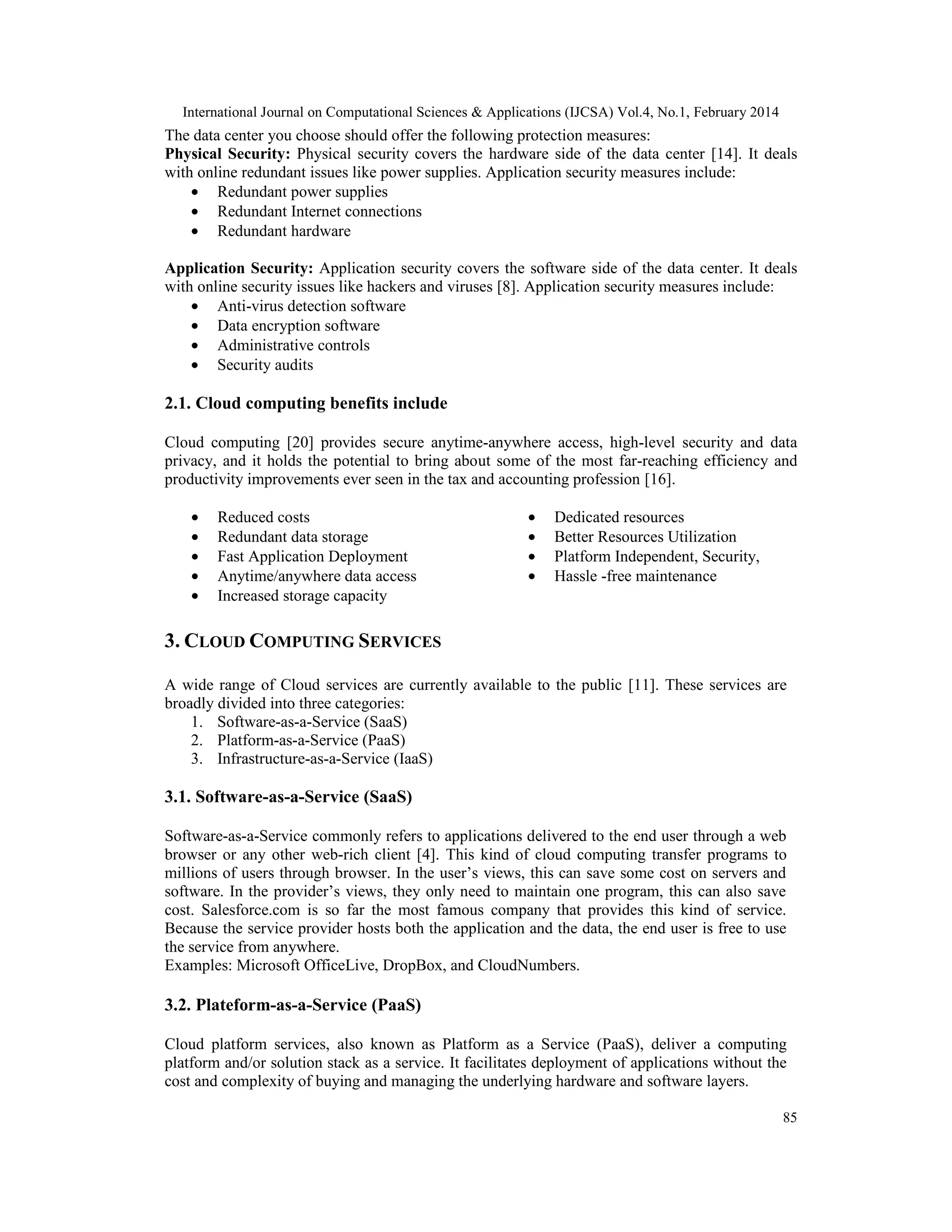 International Journal on Computational Sciences & Applications (IJCSA) Vol.4, No.1, February 2014 85 The data center you choose should offer the following protection measures: Physical Security: Physical security covers the hardware side of the data center [14]. It deals with online redundant issues like power supplies. Application security measures include: • Redundant power supplies • Redundant Internet connections • Redundant hardware Application Security: Application security covers the software side of the data center. It deals with online security issues like hackers and viruses [8]. Application security measures include: • Anti-virus detection software • Data encryption software • Administrative controls • Security audits 2.1. Cloud computing benefits include Cloud computing [20] provides secure anytime-anywhere access, high-level security and data privacy, and it holds the potential to bring about some of the most far-reaching efficiency and productivity improvements ever seen in the tax and accounting profession [16]. • Reduced costs • Redundant data storage • Fast Application Deployment • Anytime/anywhere data access • Increased storage capacity • Dedicated resources • Better Resources Utilization • Platform Independent, Security, • Hassle -free maintenance 3. CLOUD COMPUTING SERVICES A wide range of Cloud services are currently available to the public [11]. These services are broadly divided into three categories: 1. Software-as-a-Service (SaaS) 2. Platform-as-a-Service (PaaS) 3. Infrastructure-as-a-Service (IaaS) 3.1. Software-as-a-Service (SaaS) Software-as-a-Service commonly refers to applications delivered to the end user through a web browser or any other web-rich client [4]. This kind of cloud computing transfer programs to millions of users through browser. In the user’s views, this can save some cost on servers and software. In the provider’s views, they only need to maintain one program, this can also save cost. Salesforce.com is so far the most famous company that provides this kind of service. Because the service provider hosts both the application and the data, the end user is free to use the service from anywhere. Examples: Microsoft OfficeLive, DropBox, and CloudNumbers. 3.2. Plateform-as-a-Service (PaaS) Cloud platform services, also known as Platform as a Service (PaaS), deliver a computing platform and/or solution stack as a service. It facilitates deployment of applications without the cost and complexity of buying and managing the underlying hardware and software layers. 