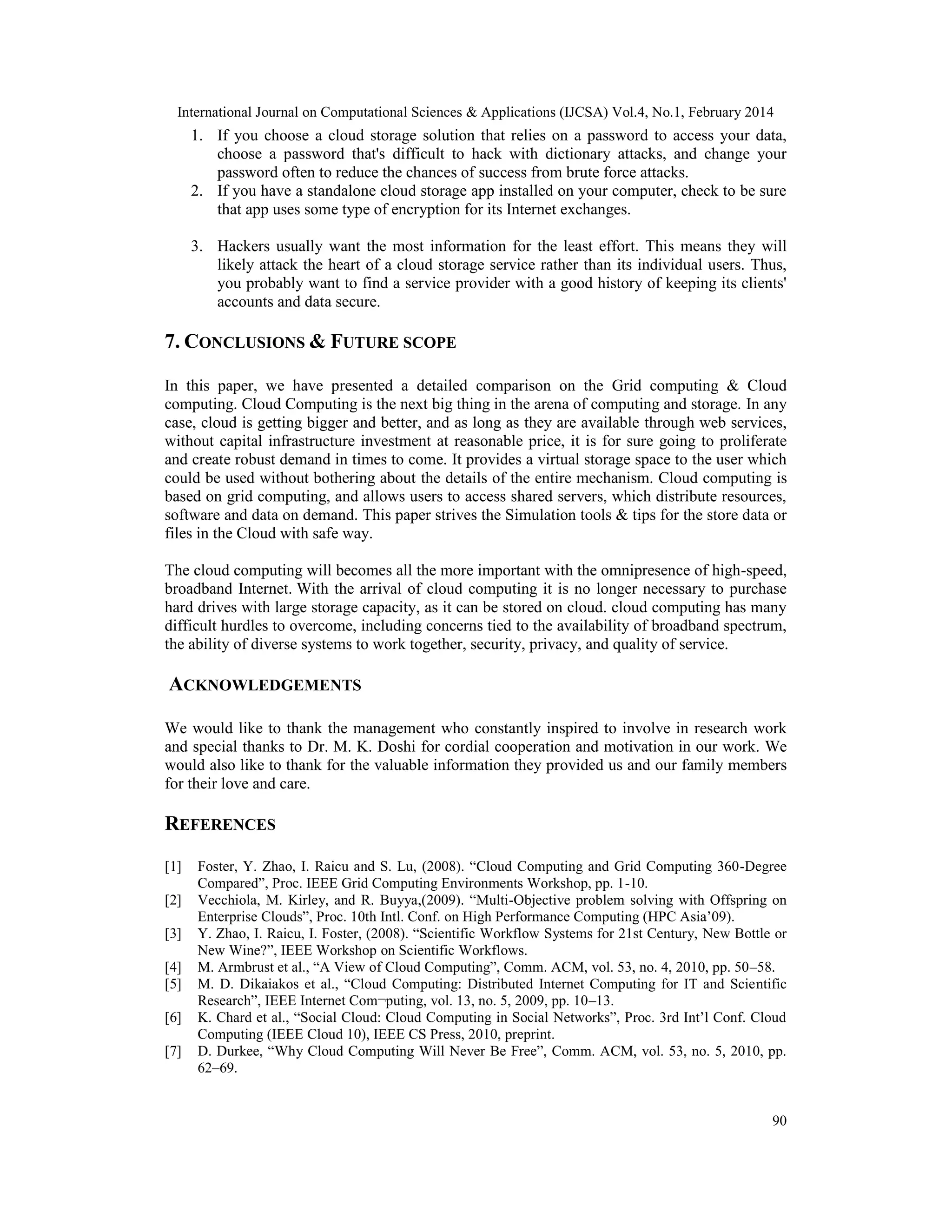 International Journal on Computational Sciences & Applications (IJCSA) Vol.4, No.1, February 2014 90 1. If you choose a cloud storage solution that relies on a password to access your data, choose a password that's difficult to hack with dictionary attacks, and change your password often to reduce the chances of success from brute force attacks. 2. If you have a standalone cloud storage app installed on your computer, check to be sure that app uses some type of encryption for its Internet exchanges. 3. Hackers usually want the most information for the least effort. This means they will likely attack the heart of a cloud storage service rather than its individual users. Thus, you probably want to find a service provider with a good history of keeping its clients' accounts and data secure. 7. CONCLUSIONS & FUTURE SCOPE In this paper, we have presented a detailed comparison on the Grid computing & Cloud computing. Cloud Computing is the next big thing in the arena of computing and storage. In any case, cloud is getting bigger and better, and as long as they are available through web services, without capital infrastructure investment at reasonable price, it is for sure going to proliferate and create robust demand in times to come. It provides a virtual storage space to the user which could be used without bothering about the details of the entire mechanism. Cloud computing is based on grid computing, and allows users to access shared servers, which distribute resources, software and data on demand. This paper strives the Simulation tools & tips for the store data or files in the Cloud with safe way. The cloud computing will becomes all the more important with the omnipresence of high-speed, broadband Internet. With the arrival of cloud computing it is no longer necessary to purchase hard drives with large storage capacity, as it can be stored on cloud. cloud computing has many difficult hurdles to overcome, including concerns tied to the availability of broadband spectrum, the ability of diverse systems to work together, security, privacy, and quality of service. ACKNOWLEDGEMENTS We would like to thank the management who constantly inspired to involve in research work and special thanks to Dr. M. K. Doshi for cordial cooperation and motivation in our work. We would also like to thank for the valuable information they provided us and our family members for their love and care. REFERENCES [1] Foster, Y. Zhao, I. Raicu and S. Lu, (2008). “Cloud Computing and Grid Computing 360-Degree Compared”, Proc. IEEE Grid Computing Environments Workshop, pp. 1-10. [2] Vecchiola, M. Kirley, and R. Buyya,(2009). “Multi-Objective problem solving with Offspring on Enterprise Clouds”, Proc. 10th Intl. Conf. on High Performance Computing (HPC Asia’09). [3] Y. Zhao, I. Raicu, I. Foster, (2008). “Scientific Workflow Systems for 21st Century, New Bottle or New Wine?”, IEEE Workshop on Scientific Workflows. [4] M. Armbrust et al., “A View of Cloud Computing”, Comm. ACM, vol. 53, no. 4, 2010, pp. 50–58. [5] M. D. Dikaiakos et al., “Cloud Computing: Distributed Internet Computing for IT and Scientific Research”, IEEE Internet Com¬puting, vol. 13, no. 5, 2009, pp. 10–13. [6] K. Chard et al., “Social Cloud: Cloud Computing in Social Networks”, Proc. 3rd Int’l Conf. Cloud Computing (IEEE Cloud 10), IEEE CS Press, 2010, preprint. [7] D. Durkee, “Why Cloud Computing Will Never Be Free”, Comm. ACM, vol. 53, no. 5, 2010, pp. 62–69. 