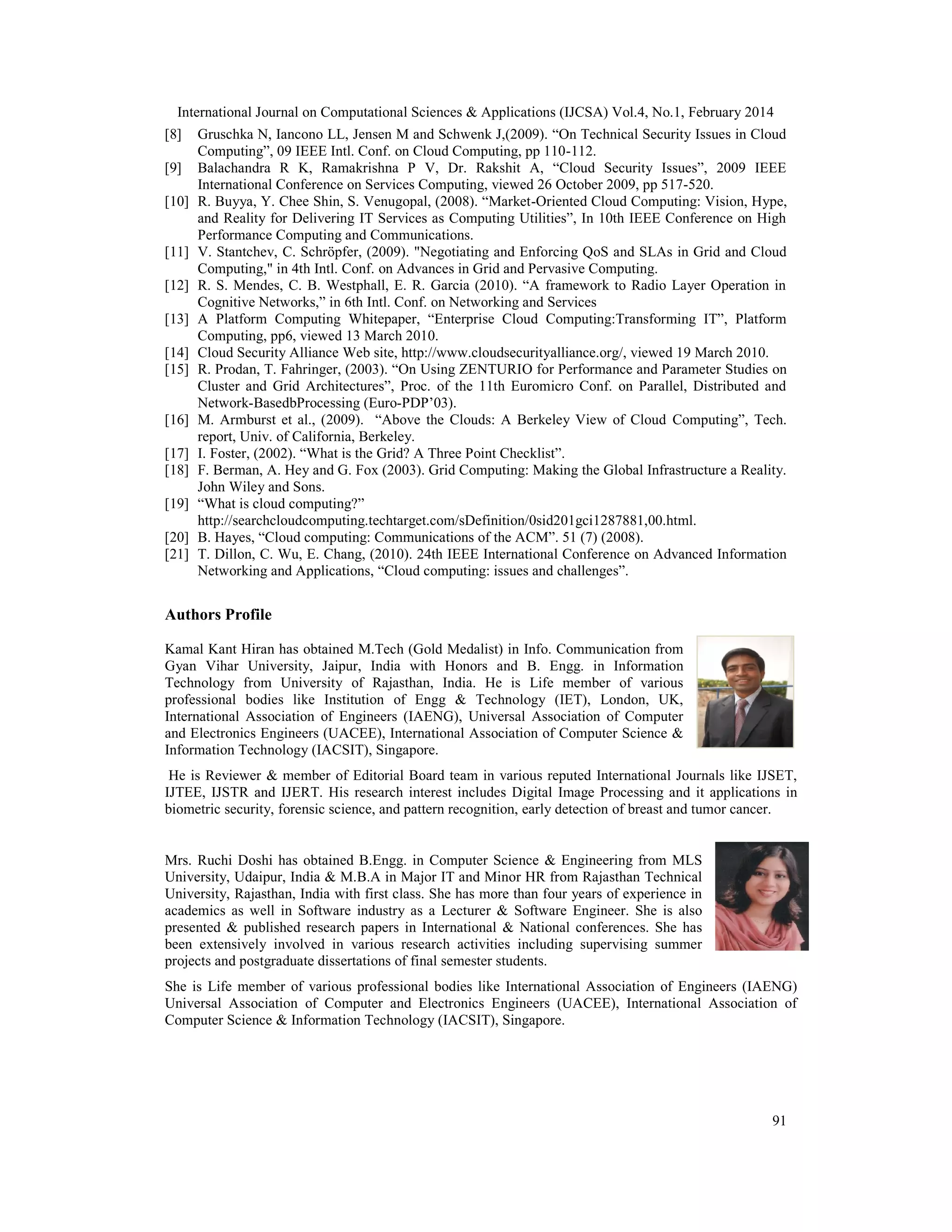 International Journal on Computational Sciences & Applications (IJCSA) Vol.4, No.1, February 2014 91 [8] Gruschka N, Iancono LL, Jensen M and Schwenk J,(2009). “On Technical Security Issues in Cloud Computing”, 09 IEEE Intl. Conf. on Cloud Computing, pp 110-112. [9] Balachandra R K, Ramakrishna P V, Dr. Rakshit A, “Cloud Security Issues”, 2009 IEEE International Conference on Services Computing, viewed 26 October 2009, pp 517-520. [10] R. Buyya, Y. Chee Shin, S. Venugopal, (2008). “Market-Oriented Cloud Computing: Vision, Hype, and Reality for Delivering IT Services as Computing Utilities”, In 10th IEEE Conference on High Performance Computing and Communications. [11] V. Stantchev, C. Schröpfer, (2009). "Negotiating and Enforcing QoS and SLAs in Grid and Cloud Computing," in 4th Intl. Conf. on Advances in Grid and Pervasive Computing. [12] R. S. Mendes, C. B. Westphall, E. R. Garcia (2010). “A framework to Radio Layer Operation in Cognitive Networks,” in 6th Intl. Conf. on Networking and Services [13] A Platform Computing Whitepaper, “Enterprise Cloud Computing:Transforming IT”, Platform Computing, pp6, viewed 13 March 2010. [14] Cloud Security Alliance Web site, http://www.cloudsecurityalliance.org/, viewed 19 March 2010. [15] R. Prodan, T. Fahringer, (2003). “On Using ZENTURIO for Performance and Parameter Studies on Cluster and Grid Architectures”, Proc. of the 11th Euromicro Conf. on Parallel, Distributed and Network-BasedbProcessing (Euro-PDP’03). [16] M. Armburst et al., (2009). “Above the Clouds: A Berkeley View of Cloud Computing”, Tech. report, Univ. of California, Berkeley. [17] I. Foster, (2002). “What is the Grid? A Three Point Checklist”. [18] F. Berman, A. Hey and G. Fox (2003). Grid Computing: Making the Global Infrastructure a Reality. John Wiley and Sons. [19] “What is cloud computing?” http://searchcloudcomputing.techtarget.com/sDefinition/0sid201gci1287881,00.html. [20] B. Hayes, “Cloud computing: Communications of the ACM”. 51 (7) (2008). [21] T. Dillon, C. Wu, E. Chang, (2010). 24th IEEE International Conference on Advanced Information Networking and Applications, “Cloud computing: issues and challenges”. Authors Profile Kamal Kant Hiran has obtained M.Tech (Gold Medalist) in Info. Communication from Gyan Vihar University, Jaipur, India with Honors and B. Engg. in Information Technology from University of Rajasthan, India. He is Life member of various professional bodies like Institution of Engg & Technology (IET), London, UK, International Association of Engineers (IAENG), Universal Association of Computer and Electronics Engineers (UACEE), International Association of Computer Science & Information Technology (IACSIT), Singapore. He is Reviewer & member of Editorial Board team in various reputed International Journals like IJSET, IJTEE, IJSTR and IJERT. His research interest includes Digital Image Processing and it applications in biometric security, forensic science, and pattern recognition, early detection of breast and tumor cancer. Mrs. Ruchi Doshi has obtained B.Engg. in Computer Science & Engineering from MLS University, Udaipur, India & M.B.A in Major IT and Minor HR from Rajasthan Technical University, Rajasthan, India with first class. She has more than four years of experience in academics as well in Software industry as a Lecturer & Software Engineer. She is also presented & published research papers in International & National conferences. She has been extensively involved in various research activities including supervising summer projects and postgraduate dissertations of final semester students. She is Life member of various professional bodies like International Association of Engineers (IAENG) Universal Association of Computer and Electronics Engineers (UACEE), International Association of Computer Science & Information Technology (IACSIT), Singapore. 