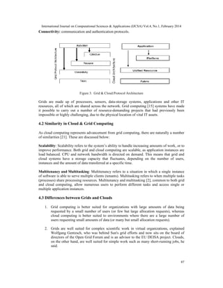 International Journal on Computational Sciences & Applications (IJCSA) Vol.4, No.1, February 2014
87
Connectivity: communication and authentication protocols.
Figure 3. Grid & Cloud Protocol Architecture
Grids are made up of processors, sensors, data-storage systems, applications and other IT
resources, all of which are shared across the network. Grid computing [15] systems have made
it possible to carry out a number of resource-demanding projects that had previously been
impossible or highly challenging, due to the physical location of vital IT assets.
4.2 Similarity in Cloud & Grid Computing
As cloud computing represents advancement from grid computing, there are naturally a number
of similarities [21]. These are discussed below:
Scalability: Scalability refers to the system’s ability to handle increasing amounts of work, or to
improve performance. Both grid and cloud computing are scalable, as application instances are
load balanced. CPU and network bandwidth is directed on demand. This means that grid and
cloud systems have a storage capacity that fluctuates, depending on the number of users,
instances and the amount of data transferred at a specific time.
Multitenancy and Multitasking: Multitenancy refers to a situation in which a single instance
of software is able to serve multiple clients (tenants). Multitasking refers to when multiple tasks
(processes) share processing resources. Multitenancy and multitasking [2], common to both grid
and cloud computing, allow numerous users to perform different tasks and access single or
multiple application instances.
4.3 Differences between Grids and Clouds
1. Grid computing is better suited for organizations with large amounts of data being
requested by a small number of users (or few but large allocation requests), whereas
cloud computing is better suited to environments where there are a large number of
users requesting small amounts of data (or many but small allocation requests).
2. Grids are well suited for complex scientific work in virtual organizations, explained
Wolfgang Gentzsch, who was behind Sun's grid efforts and now sits on the board of
directors of the Open Grid Forum and is an advisor to the EU DEISA project. Clouds,
on the other hand, are well suited for simple work such as many short-running jobs, he
said.
 