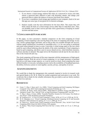 International Journal on Computational Sciences & Applications (IJCSA) Vol.4, No.1, February 2014
90
1. If you choose a cloud storage solution that relies on a password to access your data,
choose a password that's difficult to hack with dictionary attacks, and change your
password often to reduce the chances of success from brute force attacks.
2. If you have a standalone cloud storage app installed on your computer, check to be sure
that app uses some type of encryption for its Internet exchanges.
3. Hackers usually want the most information for the least effort. This means they will
likely attack the heart of a cloud storage service rather than its individual users. Thus,
you probably want to find a service provider with a good history of keeping its clients'
accounts and data secure.
7. CONCLUSIONS & FUTURE SCOPE
In this paper, we have presented a detailed comparison on the Grid computing & Cloud
computing. Cloud Computing is the next big thing in the arena of computing and storage. In any
case, cloud is getting bigger and better, and as long as they are available through web services,
without capital infrastructure investment at reasonable price, it is for sure going to proliferate
and create robust demand in times to come. It provides a virtual storage space to the user which
could be used without bothering about the details of the entire mechanism. Cloud computing is
based on grid computing, and allows users to access shared servers, which distribute resources,
software and data on demand. This paper strives the Simulation tools & tips for the store data or
files in the Cloud with safe way.
The cloud computing will becomes all the more important with the omnipresence of high-speed,
broadband Internet. With the arrival of cloud computing it is no longer necessary to purchase
hard drives with large storage capacity, as it can be stored on cloud. cloud computing has many
difficult hurdles to overcome, including concerns tied to the availability of broadband spectrum,
the ability of diverse systems to work together, security, privacy, and quality of service.
ACKNOWLEDGEMENTS
We would like to thank the management who constantly inspired to involve in research work
and special thanks to Dr. M. K. Doshi for cordial cooperation and motivation in our work. We
would also like to thank for the valuable information they provided us and our family members
for their love and care.
REFERENCES
[1] Foster, Y. Zhao, I. Raicu and S. Lu, (2008). “Cloud Computing and Grid Computing 360-Degree
Compared”, Proc. IEEE Grid Computing Environments Workshop, pp. 1-10.
[2] Vecchiola, M. Kirley, and R. Buyya,(2009). “Multi-Objective problem solving with Offspring on
Enterprise Clouds”, Proc. 10th Intl. Conf. on High Performance Computing (HPC Asia’09).
[3] Y. Zhao, I. Raicu, I. Foster, (2008). “Scientific Workflow Systems for 21st Century, New Bottle or
New Wine?”, IEEE Workshop on Scientific Workflows.
[4] M. Armbrust et al., “A View of Cloud Computing”, Comm. ACM, vol. 53, no. 4, 2010, pp. 50–58.
[5] M. D. Dikaiakos et al., “Cloud Computing: Distributed Internet Computing for IT and Scientific
Research”, IEEE Internet Com¬puting, vol. 13, no. 5, 2009, pp. 10–13.
[6] K. Chard et al., “Social Cloud: Cloud Computing in Social Networks”, Proc. 3rd Int’l Conf. Cloud
Computing (IEEE Cloud 10), IEEE CS Press, 2010, preprint.
[7] D. Durkee, “Why Cloud Computing Will Never Be Free”, Comm. ACM, vol. 53, no. 5, 2010, pp.
62–69.
 