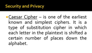 Caesar Cipher – is one of the earliest
known and simplest ciphers. It is a
type of substitution cipher in which
each letter in the plaintext is shifted a
certain number of places down the
alphabet.
 