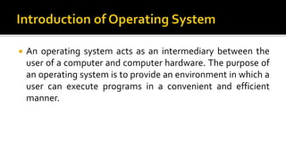  An operating system acts as an intermediary between the
user of a computer and computer hardware. The purpose of
an operating system is to provide an environment in which a
user can execute programs in a convenient and efficient
manner.
 