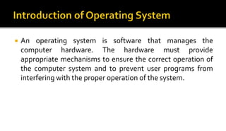  An operating system is software that manages the
computer hardware. The hardware must provide
appropriate mechanisms to ensure the correct operation of
the computer system and to prevent user programs from
interfering with the proper operation of the system.
 