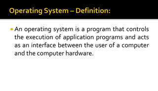  An operating system is a program that controls
the execution of application programs and acts
as an interface between the user of a computer
and the computer hardware.
 