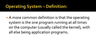  A more common definition is that the operating
system is the one program running at all times
on the computer (usually called the kernel), with
all else being application programs.
 