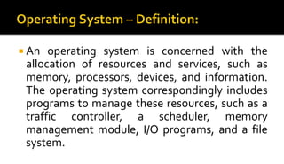  An operating system is concerned with the
allocation of resources and services, such as
memory, processors, devices, and information.
The operating system correspondingly includes
programs to manage these resources, such as a
traffic controller, a scheduler, memory
management module, I/O programs, and a file
system.
 